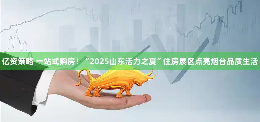 亿资策略 一站式购房！“2025山东活力之夏”住房展区点亮烟台品质生活