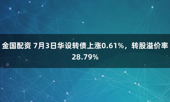 金国配资 7月3日华设转债上涨0.61%，转股溢价率28.79%