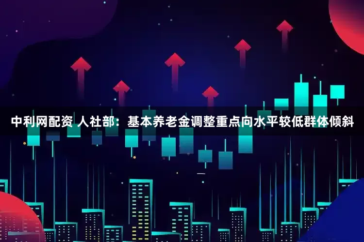 中利网配资 人社部：基本养老金调整重点向水平较低群体倾斜