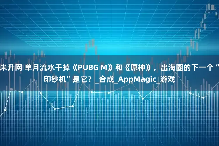 米升网 单月流水干掉《PUBG M》和《原神》，出海圈的下一个“印钞机”是它？_合成_AppMagic_游戏