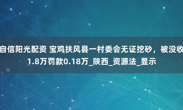自信阳光配资 宝鸡扶风县一村委会无证挖砂，被没收1.8万罚款0.18万_陕西_资源法_显示