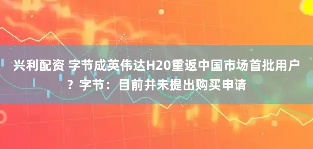 兴利配资 字节成英伟达H20重返中国市场首批用户？字节：目前并未提出购买申请