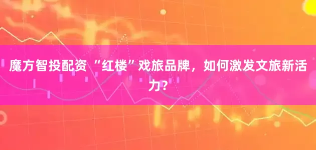魔方智投配资 “红楼”戏旅品牌，如何激发文旅新活力？