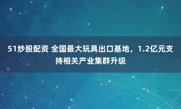 51炒股配资 全国最大玩具出口基地，1.2亿元支持相关产业集群升级