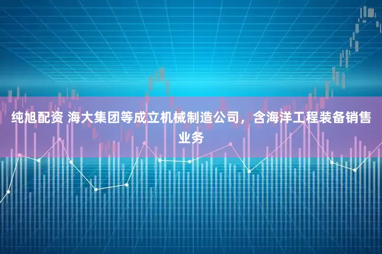 纯旭配资 海大集团等成立机械制造公司，含海洋工程装备销售业务