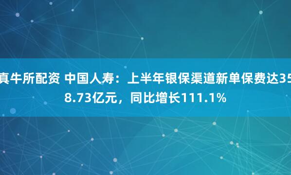 真牛所配资 中国人寿：上半年银保渠道新单保费达358.73亿元，同比增长111.1%