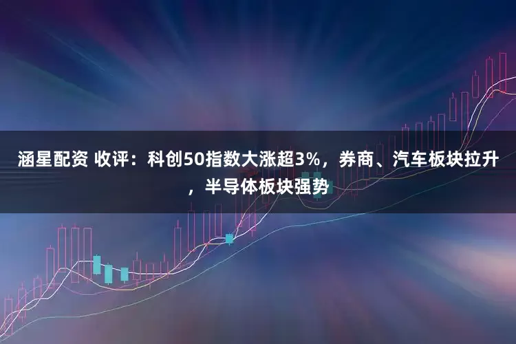 涵星配资 收评：科创50指数大涨超3%，券商、汽车板块拉升，半导体板块强势