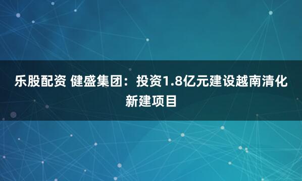 乐股配资 健盛集团：投资1.8亿元建设越南清化新建项目