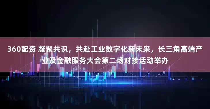 360配资 凝聚共识，共赴工业数字化新未来，长三角高端产业及金融服务大会第二场对接活动举办