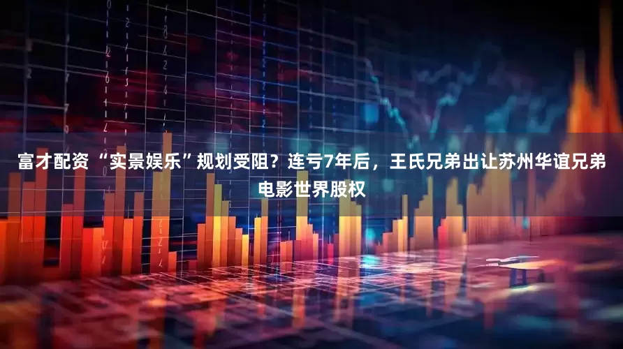 富才配资 “实景娱乐”规划受阻？连亏7年后，王氏兄弟出让苏州华谊兄弟电影世界股权