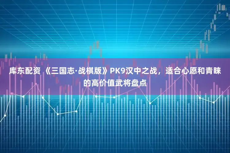 库东配资 《三国志·战棋版》PK9汉中之战，适合心愿和青睐的高价值武将盘点