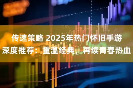 传速策略 2025年热门怀旧手游深度推荐：重温经典，再续青春热血