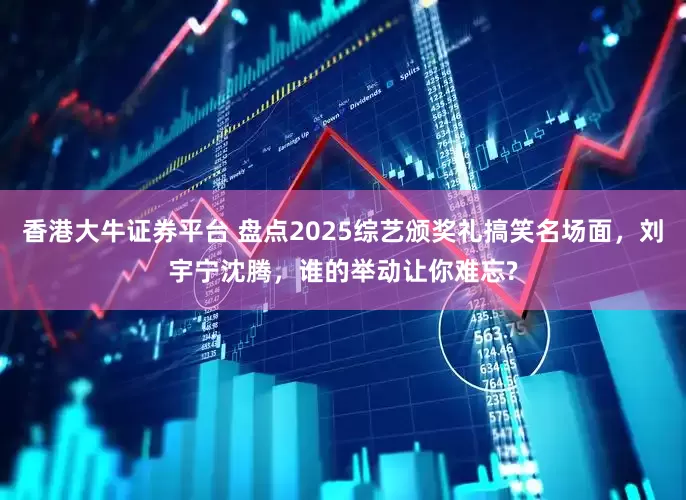 香港大牛证券平台 盘点2025综艺颁奖礼搞笑名场面，刘宇宁沈腾，谁的举动让你难忘?