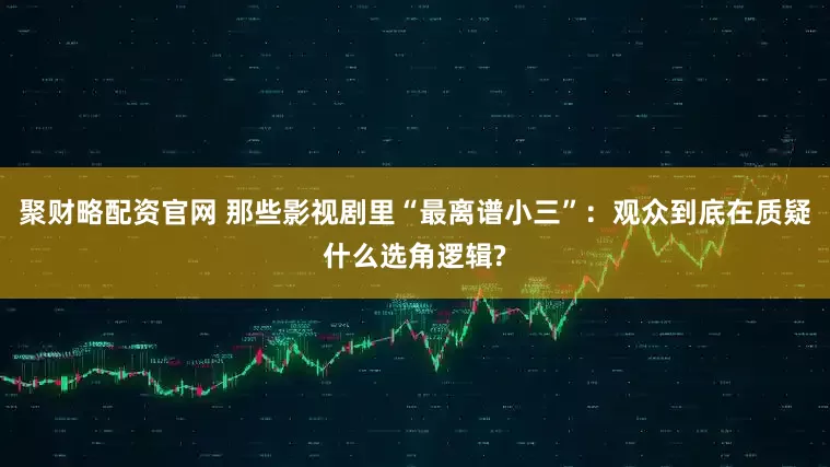 聚财略配资官网 那些影视剧里“最离谱小三”：观众到底在质疑什么选角逻辑?