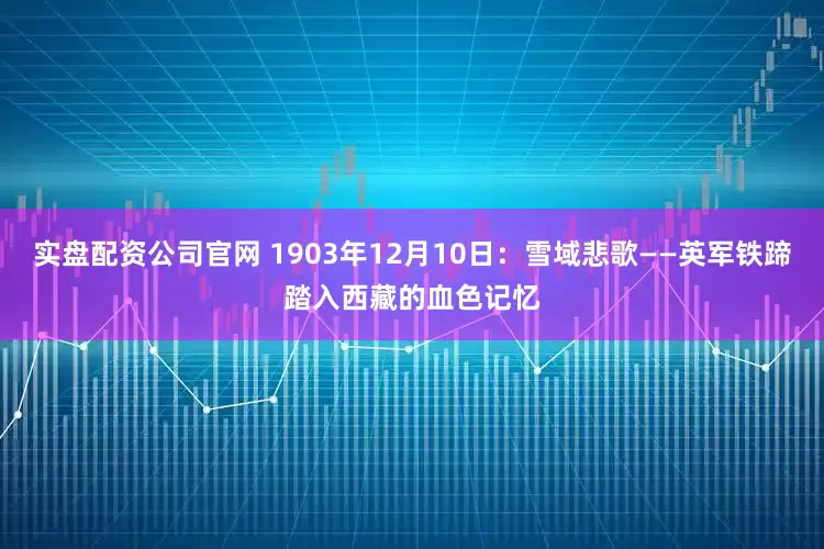 实盘配资公司官网 1903年12月10日：雪域悲歌——英军铁蹄踏入西藏的血色记忆