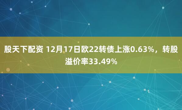 股天下配资 12月17日欧22转债上涨0.63%，转股溢价率33.49%
