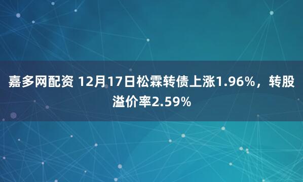 嘉多网配资 12月17日松霖转债上涨1.96%，转股溢价率2.59%