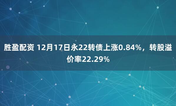胜盈配资 12月17日永22转债上涨0.84%，转股溢价率22.29%