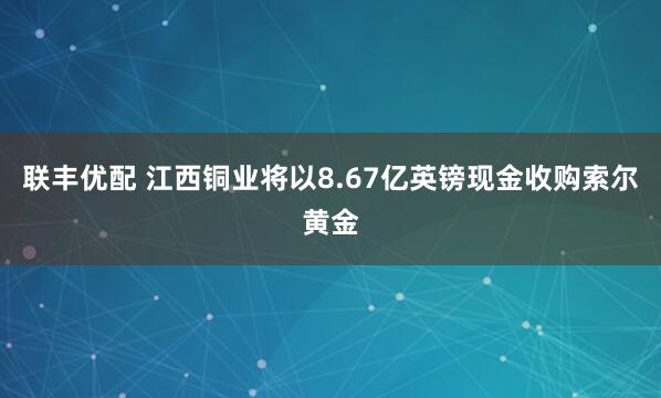 联丰优配 江西铜业将以8.67亿英镑现金收购索尔黄金