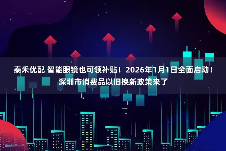 泰禾优配 智能眼镜也可领补贴！2026年1月1日全面启动！深圳市消费品以旧换新政策来了