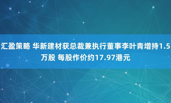 汇盈策略 华新建材获总裁兼执行董事李叶青增持1.5万股 每股作价约17.97港元