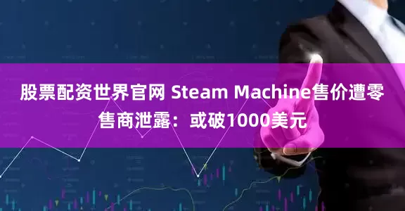股票配资世界官网 Steam Machine售价遭零售商泄露：或破1000美元
