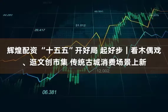 辉煌配资 “十五五”开好局 起好步｜看木偶戏、逛文创市集 传统古城消费场景上新