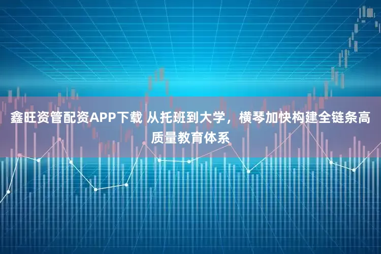 鑫旺资管配资APP下载 从托班到大学，横琴加快构建全链条高质量教育体系