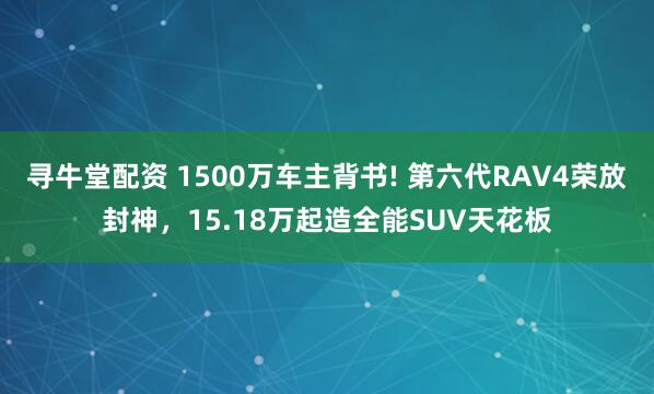 寻牛堂配资 1500万车主背书! 第六代RAV4荣放封神，15.18万起造全能SUV天花板
