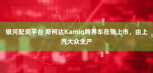 银河配资平台 斯柯达Kamiq跨界车在俄上市，由上汽大众生产