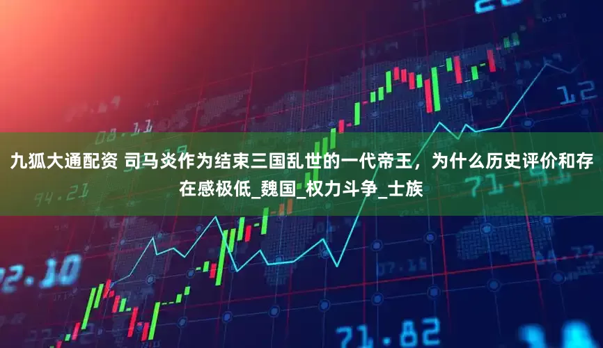 九狐大通配资 司马炎作为结束三国乱世的一代帝王，为什么历史评价和存在感极低_魏国_权力斗争_士族