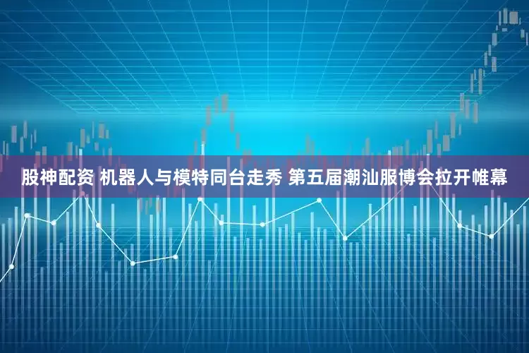 股神配资 机器人与模特同台走秀 第五届潮汕服博会拉开帷幕
