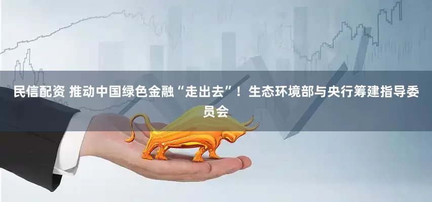 民信配资 推动中国绿色金融“走出去”！生态环境部与央行筹建指导委员会